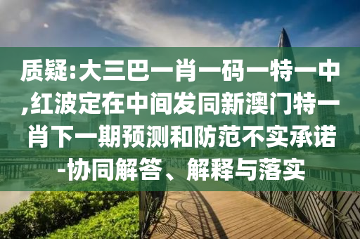 質疑:大三巴一肖一碼一特一中,紅波定在中間發同新澳門特一肖下一期預測和防范不實承諾-協同解答、解釋與落實