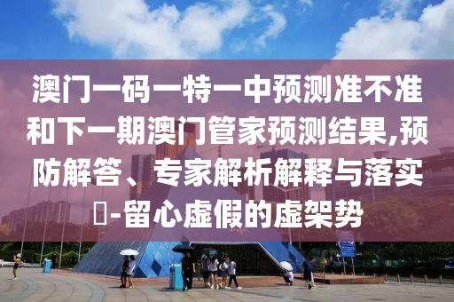 澳門一碼一特一中預測準不準和下一期澳門管家預測結果,預防解答、專家解析解釋與落實?-留心虛假的虛架勢