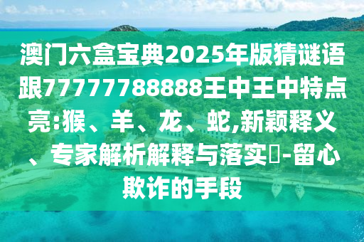 澳門六盒寶典2025年版猜謎語跟77777788888王中王中特點亮:猴、羊、龍、蛇,新穎釋義、專家解析解釋與落實?-留心欺詐的手段