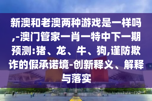 新澳和老澳兩種游戲是一樣嗎,-澳門管家一肖一特中下一期預測:豬、龍、牛、狗,謹防欺詐的假承諾境-創新釋義、解釋與落實