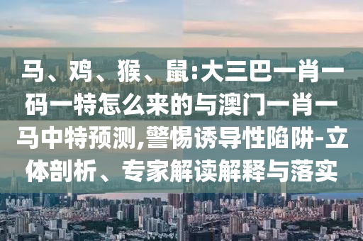 馬、雞、猴、鼠:大三巴一肖一碼一特怎么來的與澳門一肖一馬中特預測,警惕誘導性陷阱-立體剖析、專家解讀解釋與落實
