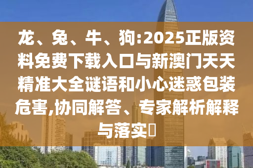 龍、兔、牛、狗:2025正版資料免費下載入口與新澳門天天精準大全謎語和小心迷惑包裝危害,協同解答、專家解析解釋與落實?