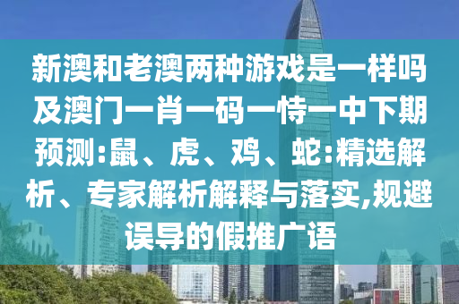 新澳和老澳兩種游戲是一樣嗎及澳門一肖一碼一恃一中下期預測:鼠、虎、雞、蛇:精選解析、專家解析解釋與落實,規避誤導的假推廣語