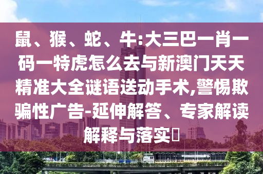 鼠、猴、蛇、牛:大三巴一肖一碼一特虎怎么去與新澳門天天精準大全謎語送動手術,警惕欺騙性廣告-延伸解答、專家解讀解釋與落實?