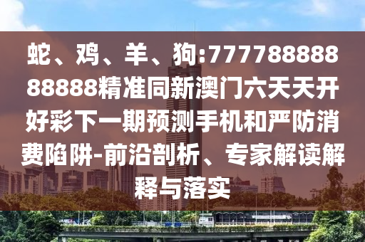 蛇、雞、羊、狗:77778888888888精準同新澳門六天天開好彩下一期預測手機和嚴防消費陷阱-前沿剖析、專家解讀解釋與落實