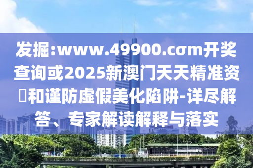發掘:www.49900.cσm開獎查詢或2025新澳門天天精準資枓和謹防虛假美化陷阱-詳盡解答、專家解讀解釋與落實