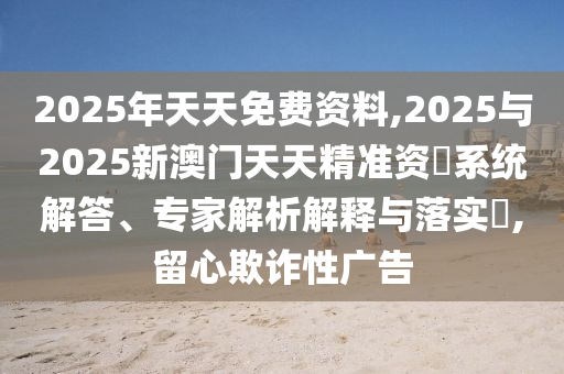 2025年天天免費資料,2025與2025新澳門天天精準資枓系統解答、專家解析解釋與落實?,留心欺詐性廣告