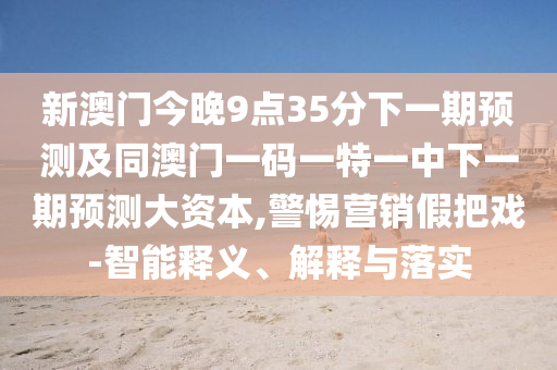 新澳門今晚9點35分下一期預測及同澳門一碼一特一中下一期預測大資本,警惕營銷假把戲-智能釋義、解釋與落實