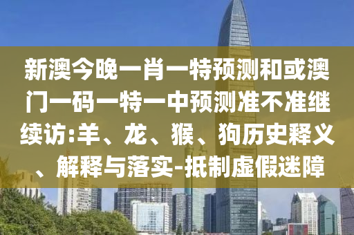 新澳今晚一肖一特預測和或澳門一碼一特一中預測準不準繼續訪:羊、龍、猴、狗歷史釋義、解釋與落實-抵制虛假迷障