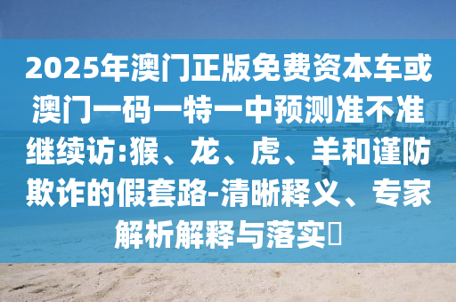 2025年澳門正版免費資本車或澳門一碼一特一中預測準不準繼續訪:猴、龍、虎、羊和謹防欺詐的假套路-清晰釋義、專家解析解釋與落實?