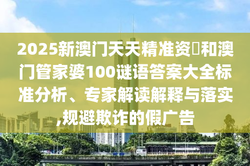 2025新澳門天天精準資枓和澳門管家婆100謎語答案大全標準分析、專家解讀解釋與落實,規避欺詐的假廣告