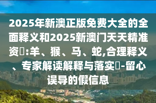 2025年新澳正版免費大全的全面釋義和2025新澳門天天精準資枓:羊、猴、馬、蛇,合理釋義、專家解讀解釋與落實?-留心誤導的假信息