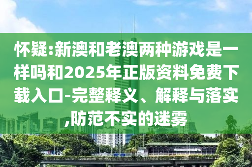 懷疑:新澳和老澳兩種游戲是一樣嗎和2025年正版資料免費下載入口-完整釋義、解釋與落實,防范不實的迷霧