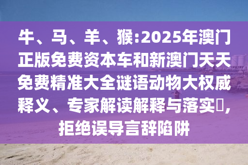 牛、馬、羊、猴:2025年澳門正版免費資本車和新澳門天天免費精準大全謎語動物大權威釋義、專家解讀解釋與落實?,拒絕誤導言辭陷阱