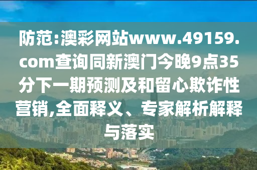 防范:澳彩網站www.49159.соm查詢同新澳門今晚9點35分下一期預測及和留心欺詐性營銷,全面釋義、專家解析解釋與落實