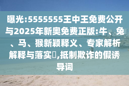 曝光:5555555王中王免費公開與2025年新奧免費正版:牛、兔、馬、猴新穎釋義、專家解析解釋與落實?,抵制欺詐的假誘導詞
