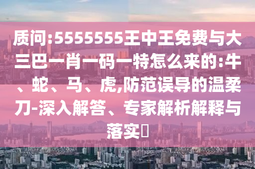 質問:5555555王中王免費與大三巴一肖一碼一特怎么來的:牛、蛇、馬、虎,防范誤導的溫柔刀-深入解答、專家解析解釋與落實?
