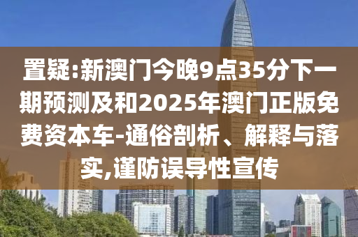 置疑:新澳門今晚9點35分下一期預測及和2025年澳門正版免費資本車-通俗剖析、解釋與落實,謹防誤導性宣傳