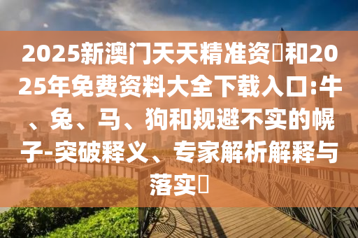 2025新澳門天天精準資枓和2025年免費資料大全下載入口:牛、兔、馬、狗和規避不實的幌子-突破釋義、專家解析解釋與落實?
