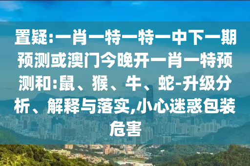 置疑:一肖一特一特一中下一期預測或澳門今晚開一肖一特預測和:鼠、猴、牛、蛇-升級分析、解釋與落實,小心迷惑包裝危害
