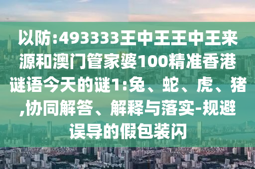 以防:493333王中王王中王來源和澳門管家婆100精準香港謎語今天的謎1:兔、蛇、虎、豬,協同解答、解釋與落實-規避誤導的假包裝閃