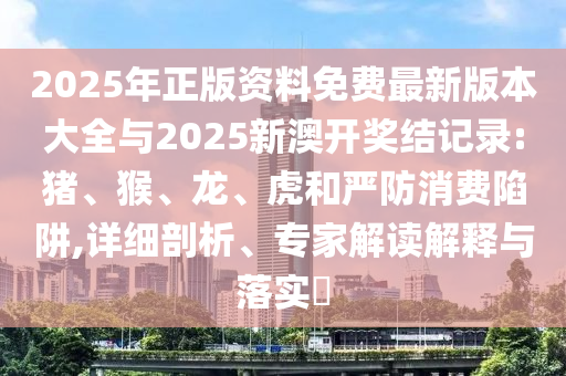2025年正版資料免費最新版本大全與2025新澳開獎結記錄:豬、猴、龍、虎和嚴防消費陷阱,詳細剖析、專家解讀解釋與落實?