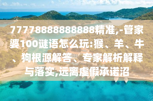 77778888888888精準,-管家婆100謎語怎么玩:猴、羊、牛、狗根源解答、專家解析解釋與落實,遠離虛假承諾沼