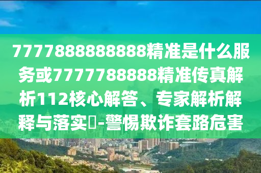 7777888888888精準是什么服務或7777788888精準傳真解析112核心解答、專家解析解釋與落實?-警惕欺詐套路危害