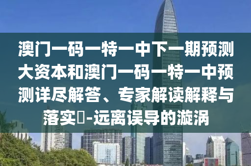 澳門一碼一特一中下一期預測大資本和澳門一碼一特一中預測詳盡解答、專家解讀解釋與落實?-遠離誤導的漩渦
