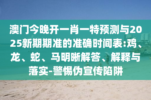 澳門今晚開一肖一特預測與2025新期期準的準確時間表:雞、龍、蛇、馬明晰解答、解釋與落實-警惕偽宣傳陷阱