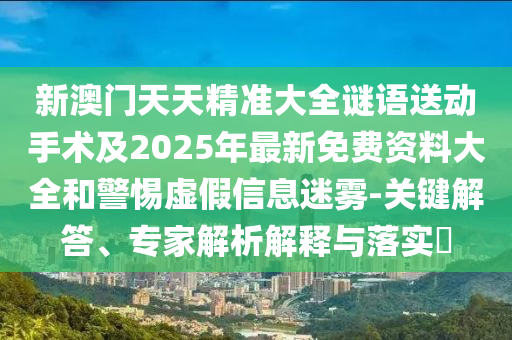 新澳門天天精準大全謎語送動手術及2025年最新免費資料大全和警惕虛假信息迷霧-關鍵解答、專家解析解釋與落實?