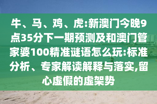 牛、馬、雞、虎:新澳門今晚9點35分下一期預測及和澳門管家婆100精準謎語怎么玩:標準分析、專家解讀解釋與落實,留心虛假的虛架勢