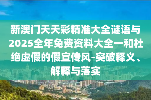 新澳門天天彩精準大全謎語與2025全年免費資料大全一和杜絕虛假的假宣傳風-突破釋義、解釋與落實