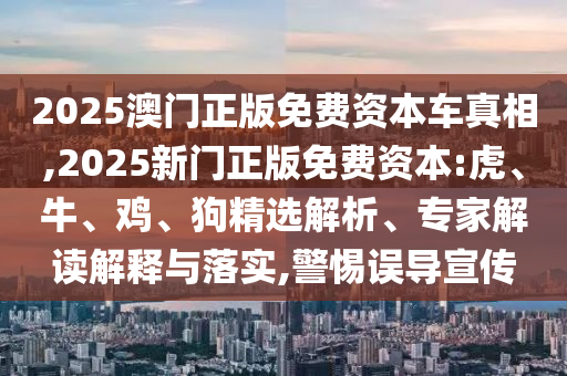 2025澳門正版免費資本車真相,2025新門正版免費資本:虎、牛、雞、狗精選解析、專家解讀解釋與落實,警惕誤導宣傳