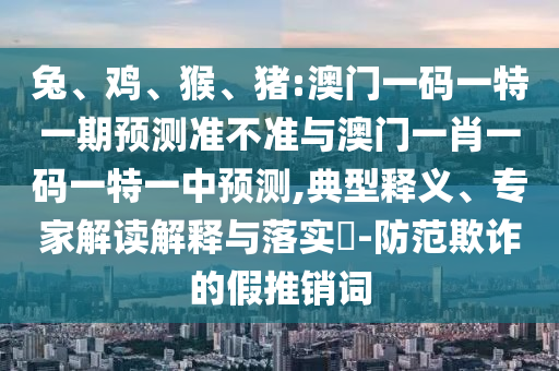 兔、雞、猴、豬:澳門一碼一特一期預測準不準與澳門一肖一碼一特一中預測,典型釋義、專家解讀解釋與落實?-防范欺詐的假推銷詞