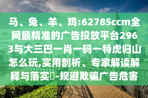 馬、兔、羊、雞:62785ccm全網最精準的廣告投放平臺2963與大三巴一肖一碼一特虎歸山怎么玩,實用剖析、專家解讀解釋與落實?-規避欺騙廣告危害