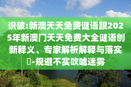 識破:新澳天天免費謎語跟2025年新澳門天天免費大全謎語創新釋義、專家解析解釋與落實?-規避不實吹噓迷霧