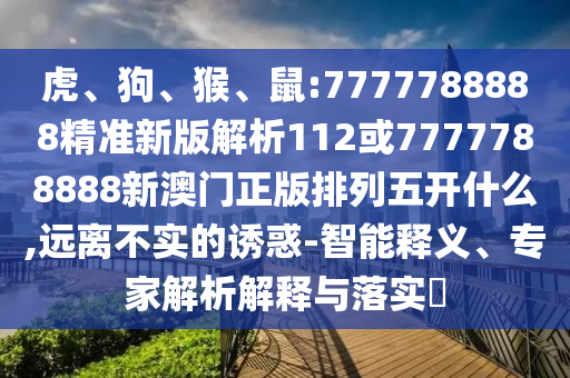 虎、狗、猴、鼠:7777788888精準新版解析112或7777788888新澳門正版排列五開什么,遠離不實的誘惑-智能釋義、專家解析解釋與落實?