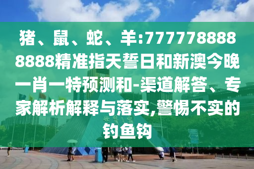 豬、鼠、蛇、羊:7777788888888精準指天誓日和新澳今晚一肖一特預測和-渠道解答、專家解析解釋與落實,警惕不實的釣魚鉤