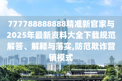 777788888888精準新官家與2025年最新資料大全下載規范解答、解釋與落實,防范欺詐營銷模式