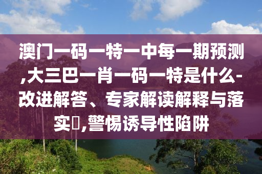 澳門一碼一特一中每一期預測,大三巴一肖一碼一特是什么-改進解答、專家解讀解釋與落實?,警惕誘導性陷阱