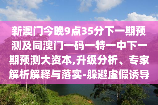 新澳門今晚9點35分下一期預測及同澳門一碼一特一中下一期預測大資本,升級分析、專家解析解釋與落實-躲避虛假誘導
