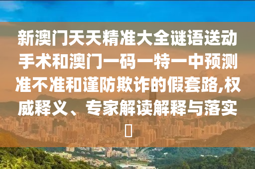 新澳門天天精準大全謎語送動手術和澳門一碼一特一中預測準不準和謹防欺詐的假套路,權威釋義、專家解讀解釋與落實?