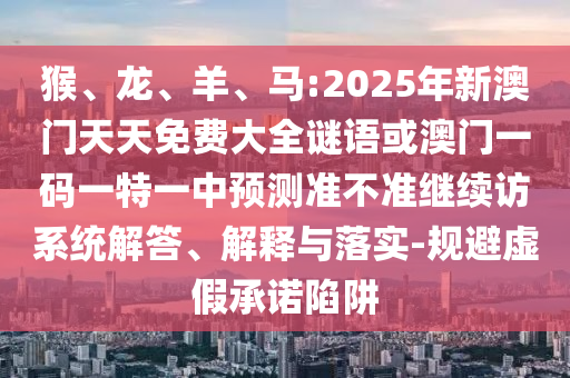 猴、龍、羊、馬:2025年新澳門天天免費大全謎語或澳門一碼一特一中預測準不準繼續訪系統解答、解釋與落實-規避虛假承諾陷阱