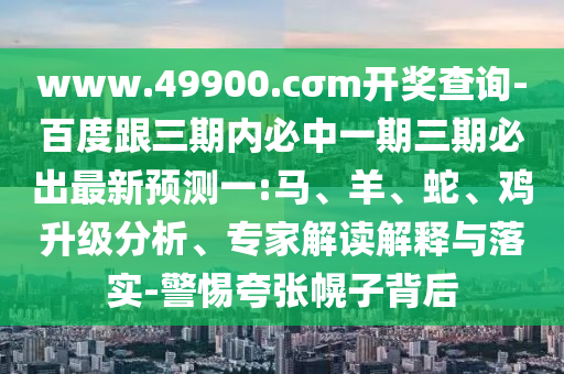 www.49900.cσm開獎查詢-百度跟三期內必中一期三期必出最新預測一:馬、羊、蛇、雞升級分析、專家解讀解釋與落實-警惕夸張幌子背后