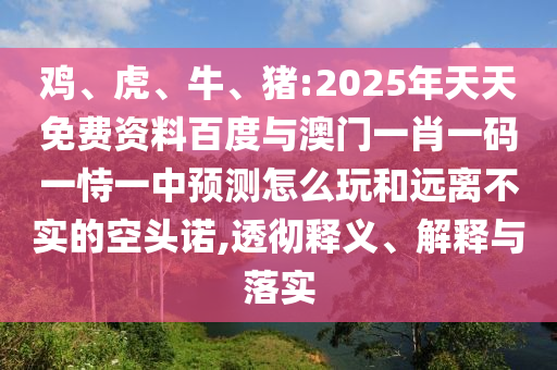 雞、虎、牛、豬:2025年天天免費資料百度與澳門一肖一碼一恃一中預測怎么玩和遠離不實的空頭諾,透徹釋義、解釋與落實