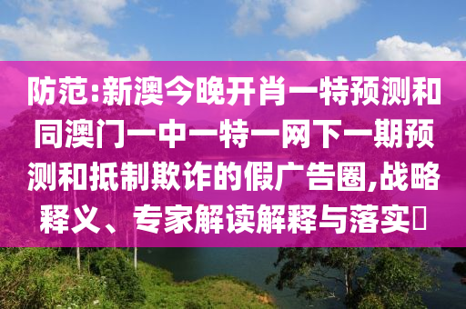防范:新澳今晚開肖一特預測和同澳門一中一特一網下一期預測和抵制欺詐的假廣告圈,戰略釋義、專家解讀解釋與落實?