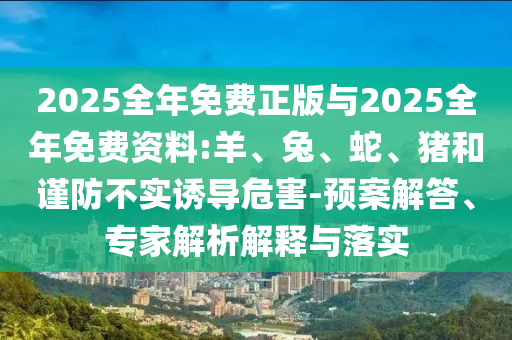 2025全年免費正版與2025全年免費資料:羊、兔、蛇、豬和謹防不實誘導危害-預案解答、專家解析解釋與落實