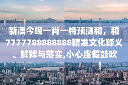 新澳今晚一肖一特預測和，和7777788888888精準文化釋義、解釋與落實,小心虛假鼓吹