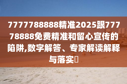 7777788888精準2025跟77778888免費精準和留心宣傳的陷阱,數字解答、專家解讀解釋與落實?